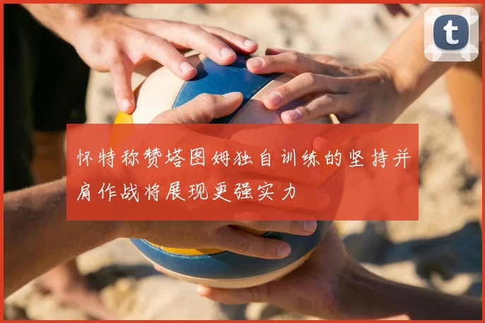 怀特称赞塔图姆独自训练的坚持并肩作战将展现更强实力