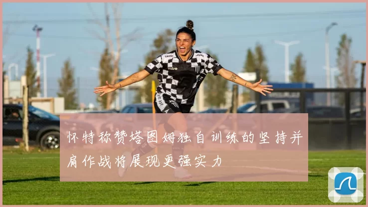 怀特称赞塔图姆独自训练的坚持并肩作战将展现更强实力
