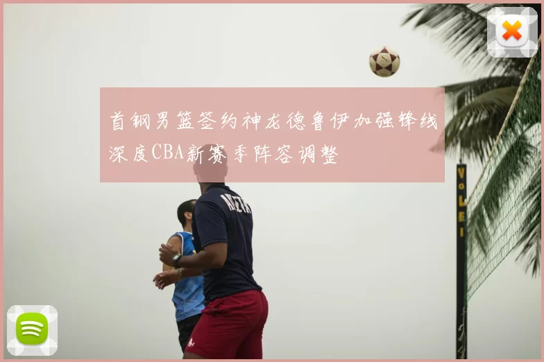 首钢男篮签约神龙德鲁伊加强锋线深度CBA新赛季阵容调整