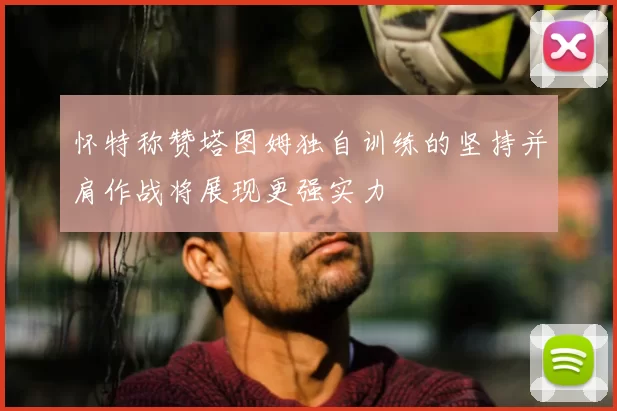 怀特称赞塔图姆独自训练的坚持并肩作战将展现更强实力