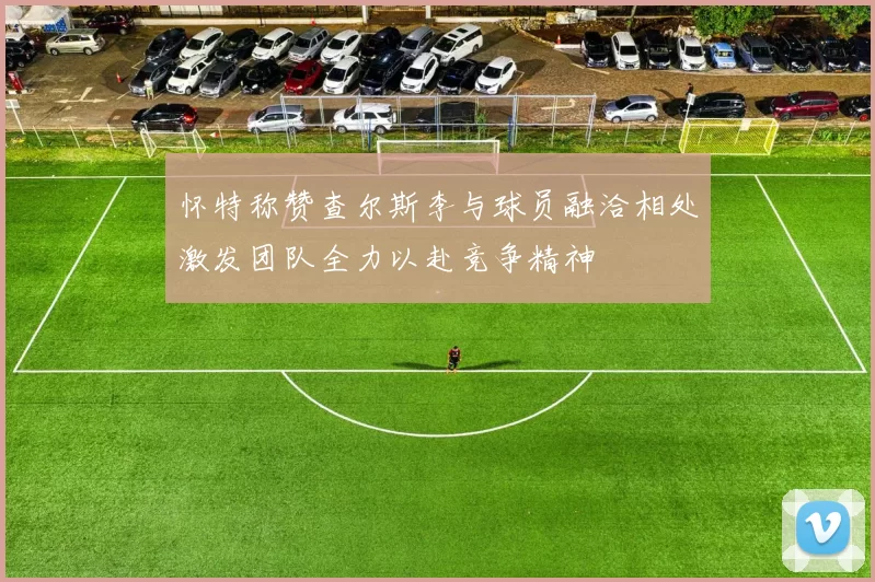 怀特称赞查尔斯李与球员融洽相处激发团队全力以赴竞争精神