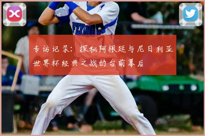 专访记录：探秘阿根廷与尼日利亚世界杯经典之战的台前幕后