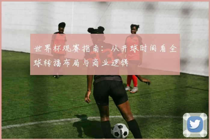 世界杯观赛指南:从开球时间看全球转播布局与商业逻辑
