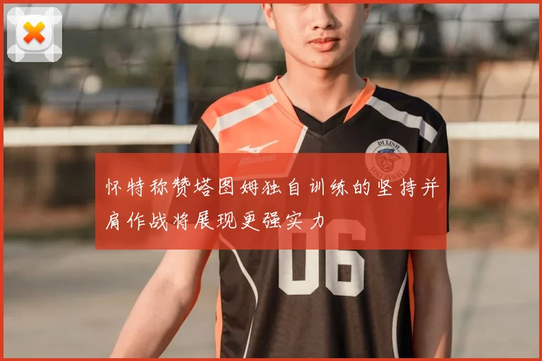 怀特称赞塔图姆独自训练的坚持并肩作战将展现更强实力