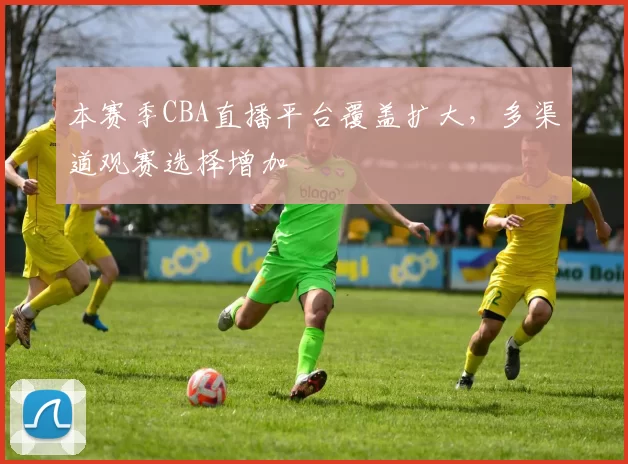 本赛季CBA直播平台覆盖扩大,多渠道观赛选择增加