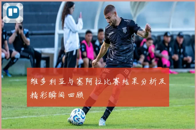 维多利亚与塞阿拉比赛结果分析及精彩瞬间回顾