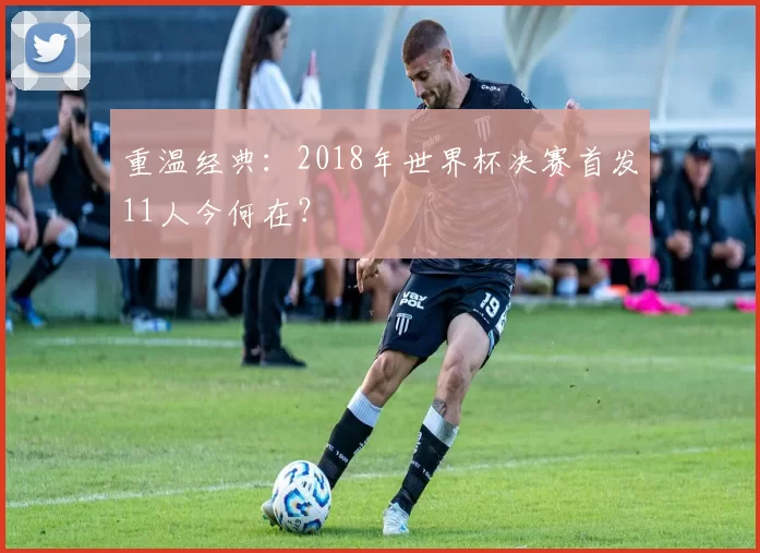 重温经典:2018年世界杯决赛首发11人今何在?