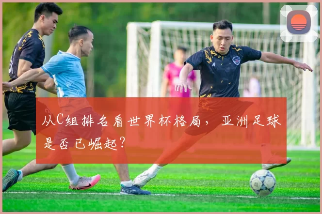 从C组排名看世界杯格局,亚洲足球是否已崛起?