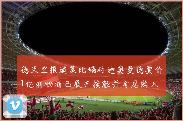 德天空报道莱比锡对迪奥曼德要价1亿利物浦已展开接触并考虑购入