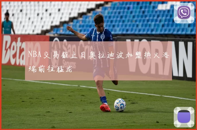 NBA交易截止日奥拉迪波加盟热火洛瑞前往猛龙