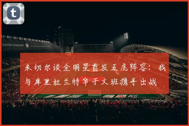 米切尔谈全明星首发五虎阵容：我与库里杜兰特华子文班携手出战