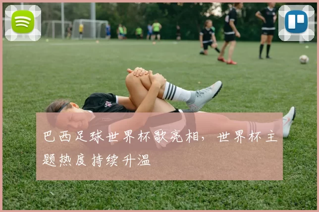 巴西足球世界杯歌亮相，世界杯主题热度持续升温