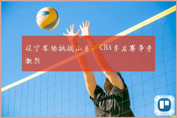 辽宁客场挑战山东，CBA季后赛争夺激烈