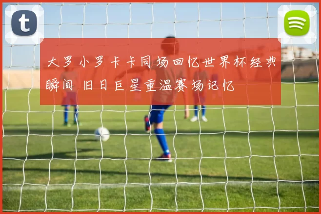 大罗小罗卡卡同场回忆世界杯经典瞬间 旧日巨星重温赛场记忆