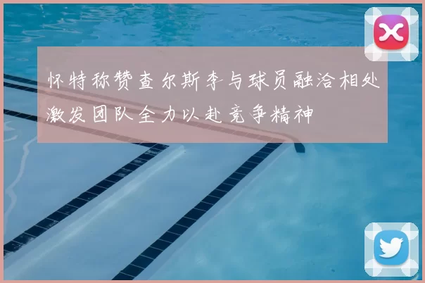 怀特称赞查尔斯李与球员融洽相处激发团队全力以赴竞争精神