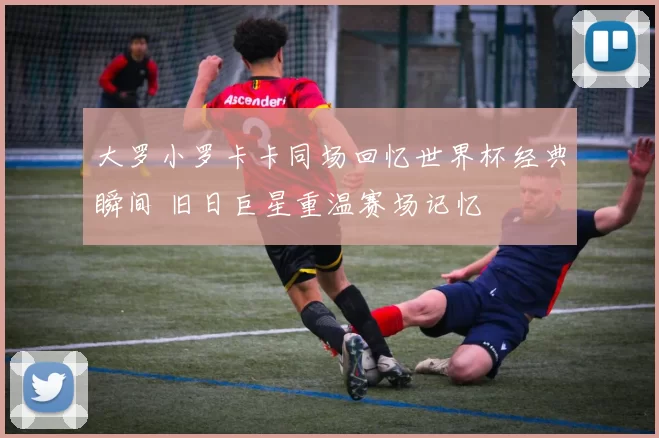 大罗小罗卡卡同场回忆世界杯经典瞬间 旧日巨星重温赛场记忆
