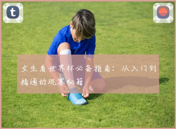 女生看世界杯必备指南:从入门到精通的观赛秘籍