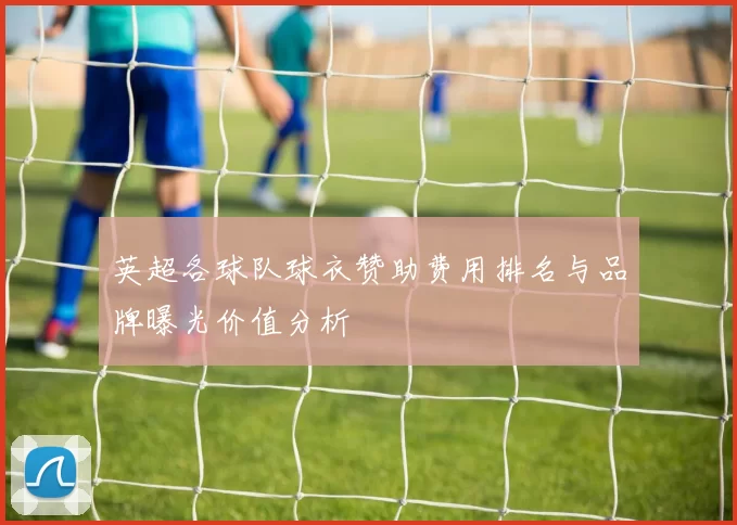 英超各球队球衣赞助费用排名与品牌曝光价值分析