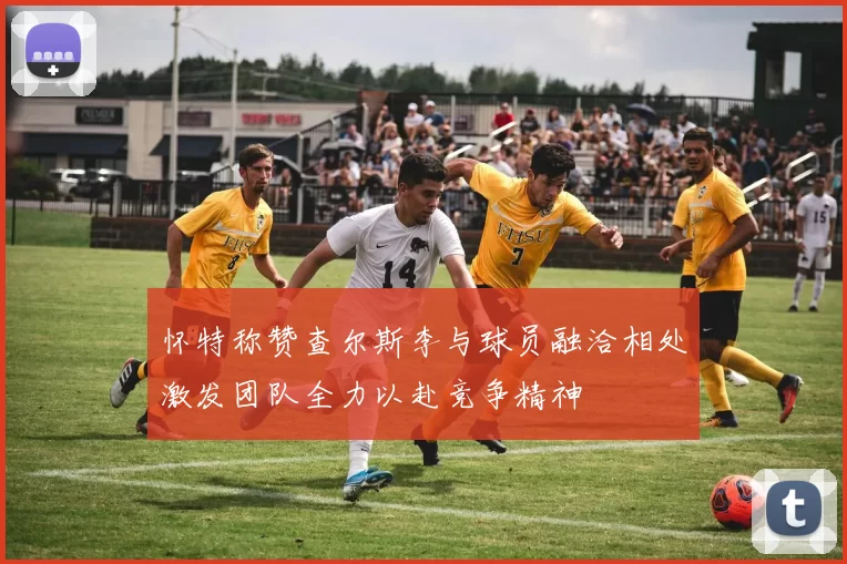 怀特称赞查尔斯李与球员融洽相处激发团队全力以赴竞争精神