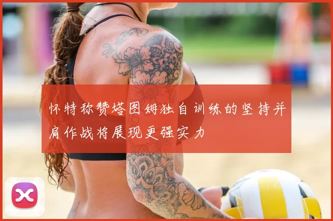 怀特称赞塔图姆独自训练的坚持并肩作战将展现更强实力