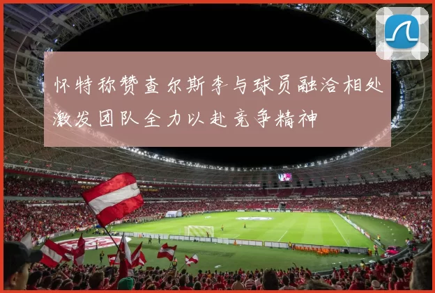 怀特称赞查尔斯李与球员融洽相处激发团队全力以赴竞争精神