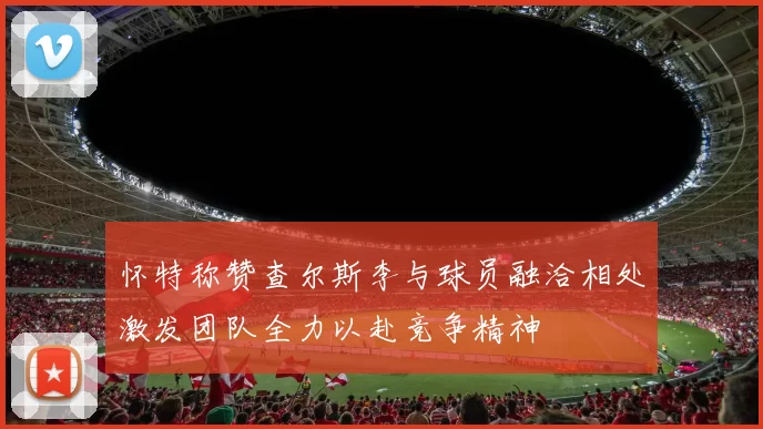 怀特称赞查尔斯李与球员融洽相处激发团队全力以赴竞争精神