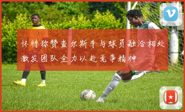 怀特称赞查尔斯李与球员融洽相处激发团队全力以赴竞争精神