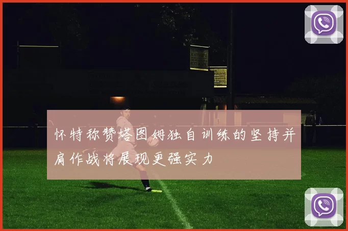 怀特称赞塔图姆独自训练的坚持并肩作战将展现更强实力