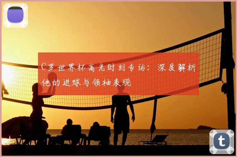 C罗世界杯高光时刻专访：深度解析他的进球与领袖表现