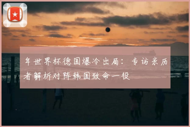 年世界杯德国爆冷出局:专访亲历者解析对阵韩国致命一役