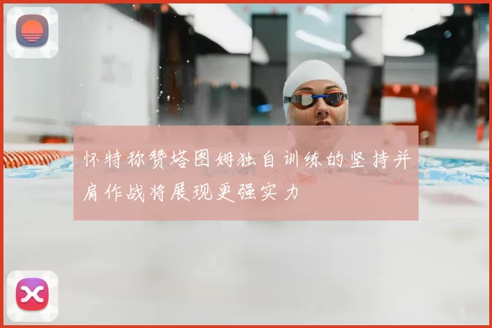 怀特称赞塔图姆独自训练的坚持并肩作战将展现更强实力